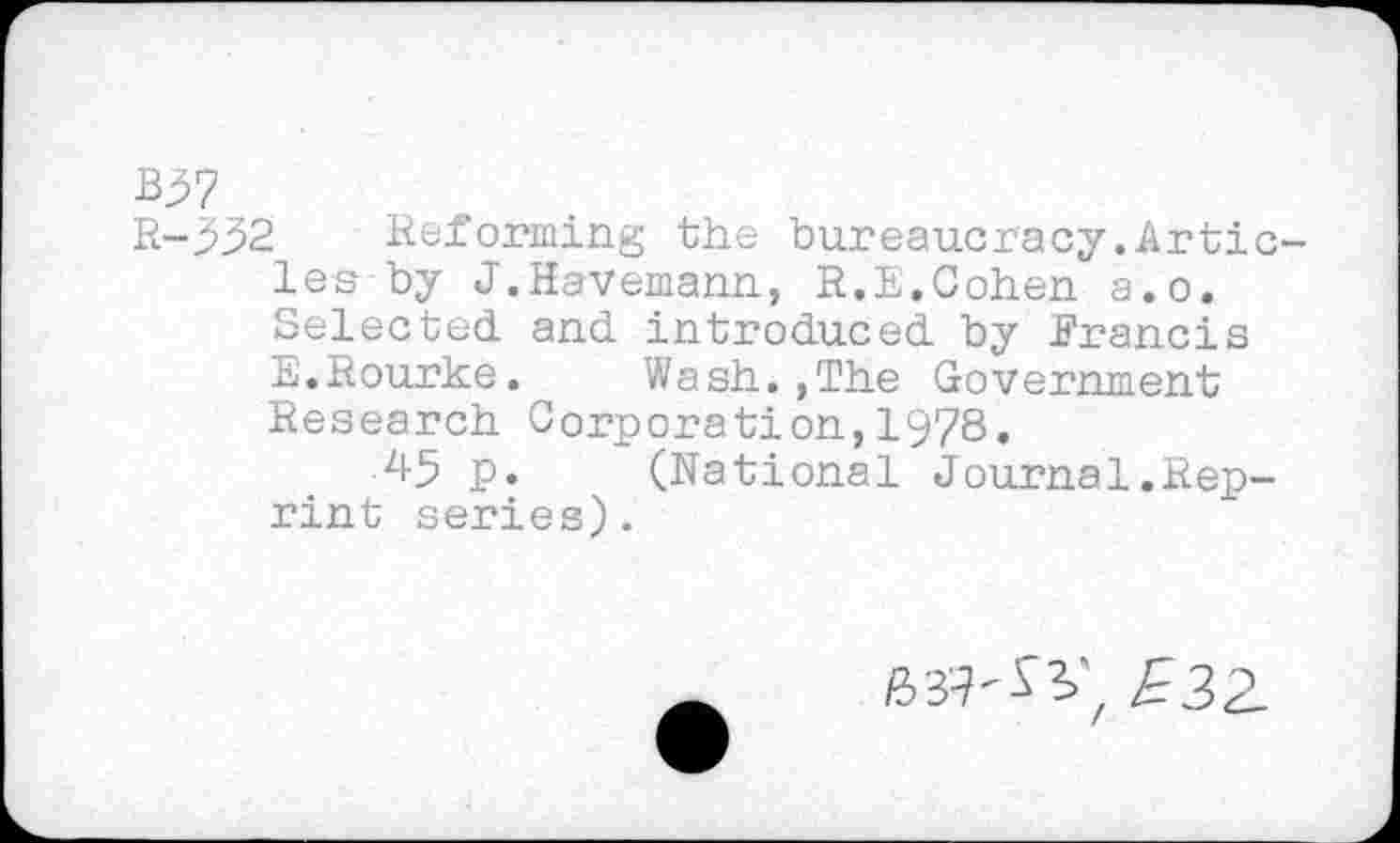 ﻿B^7
R-332 Reforming the bureaucracy.Artic les by J.Havemann, R.E.Cohen a.o. Selected and introduced by Francis E.Rourke.	Wash.,The Government
Research Corporation,1978.
45 p.	(National Journal.Rep-
rint series).
HU'SV £32-